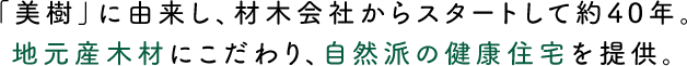 「美樹」に由来し、材木会社からスタートして約40年。地元産木材にこだわり、自然派の健康住宅を提供。