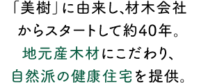 「美樹」に由来し、材木会社からスタートして約40年。地元産木材にこだわり、自然派の健康住宅を提供。