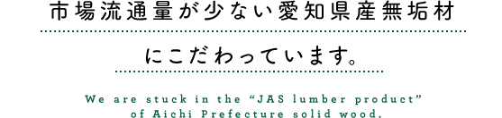 市場流通量が少ない愛知県産無垢材の「JAS製材品」にこだわっています。
