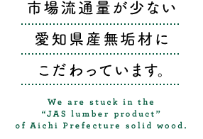 市場流通量が少ない愛知県産無垢材の「JAS製材品」にこだわっています。